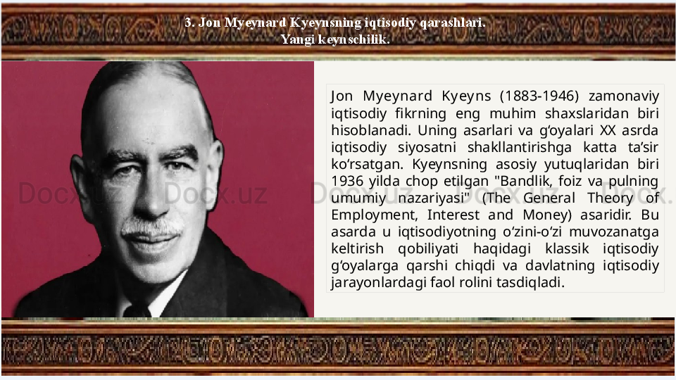3. Jon Myeynard Kyeynsning iqtisodiy qarashlari. 
Yangi keynschilik.
J on  My ey nard  Ky ey ns  (1883-1946)  zamonaviy 
iqtisodiy  fikrning  eng  muhim  shaxslaridan  biri 
hisoblanadi.  Uning  asarlari  va  g‘oyalari  XX  asrda 
iqtisodiy  siyosatni  shakllantirishga  katta  ta’sir 
ko‘rsatgan.  Kyeynsning  asosiy  yutuqlaridan  biri 
1936  yilda  chop  etilgan  "Bandlik,  foiz  va  pulning 
umumiy  nazariyasi"  (The  General  Theory  of 
Employment,  Interest  and  Money)  asaridir.  Bu 
asarda  u  iqtisodiyotning  o‘zini-o‘zi  muvozanatga 
keltirish  qobiliyati  haqidagi  klassik  iqtisodiy 
g‘oyalarga  qarshi  chiqdi  va  davlatning  iqtisodiy 
jarayonlardagi faol rolini tasdiqladi. 