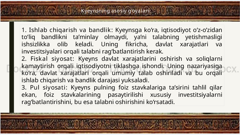 1.   Ishlab  chiqarish  v a  bandlik :  Kyeynsga  ko‘ra,  iqtisodiyot  o‘z-o‘zidan 
to‘liq  bandlikni  ta’minlay  olmaydi,  ya’ni  talabning  yetishmasligi 
ishsizlikka  olib  keladi.  Uning  fikricha,  davlat  xarajatlari  va 
investitsiyalari orqali talabni rag‘batlantirish kerak.
2.   Fisk al  siy osat :  Kyeyns  davlat  xarajatlarini  oshirish  va  soliqlarni 
kamaytirish  orqali  iqtisodiyotni  tiklashga  ishondi.  Uning  nazariyasiga 
ko‘ra,  davlat  xarajatlari  orqali  umumiy  talab  oshiriladi  va  bu  orqali 
ishlab chiqarish va bandlik darajasi yuksaladi.
3.   Pul  siy osat i:  Kyeyns  pulning  foiz  stavkalariga  ta’sirini  tahlil  qilar 
ekan,  foiz  stavkalarining  pasaytirilishi  xususiy  investitsiyalarni 
rag‘batlantirishini, bu esa talabni oshirishini ko‘rsatadi. Ky ey nsning asosiy  g‘oy alari: 