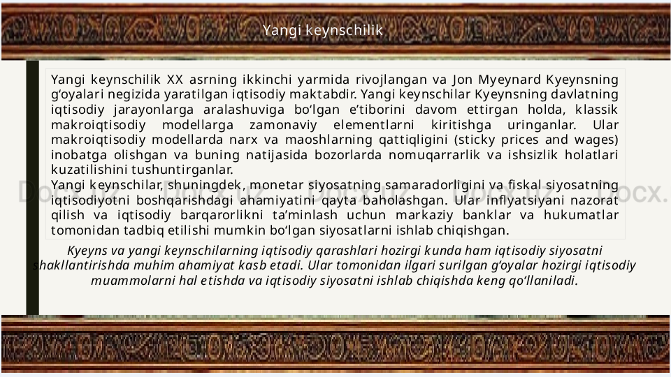 Yangi  k ey nschilik
Yangi  k ey nschilik   X X   asrni ng  ik k inchi  y armida  riv ojlangan  v a  J on  My ey nard  K yey nsni ng 
g‘oy alari negizida y arat il gan iqt isodiy  mak t abdir. Yangi k ey nschilar Ky ey nsni ng dav lat ni ng 
iqt isodiy   jaray onlarga  aralashuv i ga  bo‘l gan  e’t ibori ni  dav om  et t irgan  holda,  k lassik  
mak roi qt isodi y   modellarga  zamonav iy   element l arni  k iri t ishga  uringanlar.  Ul ar 
mak roi qt isodi y   modellarda  narx  v a  maoshl arning  qat t iqligini  (st ick y   prices  and  w ages) 
inobat ga  olishgan  v a  buning  nat i jasida  bozorlarda  nomuqarrarlik   v a  i shsi zl ik   holat lari 
k uzat ilishi ni  t ushunt irganlar.
Yangi  k ey nschilar,  shuningdek ,  monet ar  siy osat ni ng  samaradorligi ni   v a  fi sk al  si y osat ning 
iqt isodiy ot ni  boshqarishdagi  ahami yat ini  qay t a  baholashgan.  Ul ar  infl y at siy ani  nazorat  
qilish  v a  i qt isodi y   barqarorlik ni  t a’minlash  uchun  mark aziy   bank lar  v a  huk umat lar 
t omonidan t adbi q et ili shi mumk in bo‘lgan siy osat larni  i shlab chiqishgan.
Ky ey ns va yangi key nschilarning iqt isodiy  qarashlari hozirgi k unda ham iqt isodiy  siyosat ni 
shak llant irishda muhim ahamiy at  k asb e t adi. Ular t omonidan ilgari surilgan g‘oy alar hozirgi iqt isodiy 
muammolarni hal e t ishda va iqt isodiy  siyosat ni ishlab chiqishda ke ng qo‘llaniladi. 