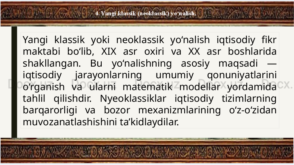 4. Yangi klassik (neoklassik) yo‘nalish.
Yangi  klassik  yoki  neoklassik  yo‘nalish  iqtisodiy  fikr 
maktabi  bo‘lib,  XIX  asr  oxiri  va  XX  asr  boshlarida 
shakllangan.  Bu  yo‘nalishning  asosiy  maqsadi  — 
iqtisodiy  jarayonlarning  umumiy  qonuniyatlarini 
o‘rganish  va  ularni  matematik  modellar  yordamida 
tahlil  qilishdir.  Nyeoklassiklar  iqtisodiy  tizimlarning 
barqarorligi  va  bozor  mexanizmlarining  o‘z-o‘zidan 
muvozanatlashishini ta’kidlaydilar. 