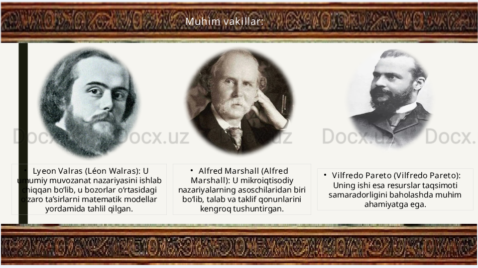 •
Vilfredo Paret o (Vilfredo Paret o): 
Uning ishi esa resurslar taqsimoti 
samaradorligini baholashda muhim 
ahamiyatga ega.Muhim v ak illar:
•
Ly eon Valras (Léon Wal ras):  U 
umumiy muvozanat nazariyasini ishlab 
chiqqan bo‘lib, u bozorlar o‘rtasidagi 
o‘zaro ta’sirlarni matematik modellar 
yordamida tahlil qilgan. •
Alfred Marshall  (Alfred 
Marshal l):  U mikroiqtisodiy 
nazariyalarning asoschilaridan biri 
bo‘lib, talab va taklif qonunlarini 
kengroq tushuntirgan. 