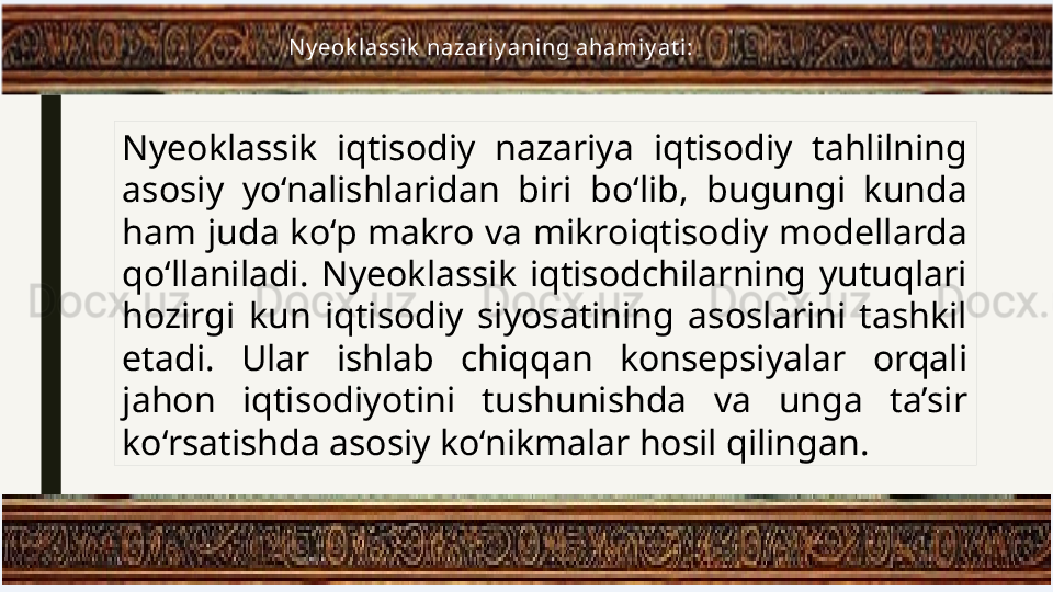 Nyeoklassik  iqtisodiy  nazariya  iqtisodiy  tahlilning 
asosiy  yo‘nalishlaridan  biri  bo‘lib,  bugungi  kunda 
ham juda ko‘p makro va mikroiqtisodiy modellarda 
qo‘llaniladi.  Nyeoklassik  iqtisodchilarning  yutuqlari 
hozirgi  kun  iqtisodiy  siyosatining  asoslarini  tashkil 
etadi.  Ular  ishlab  chiqqan  konsepsiyalar  orqali 
jahon  iqtisodiyotini  tushunishda  va  unga  ta’sir 
ko‘rsatishda asosiy ko‘nikmalar hosil qilingan. N y eok lassik  nazariy ani ng ahamiy at i : 