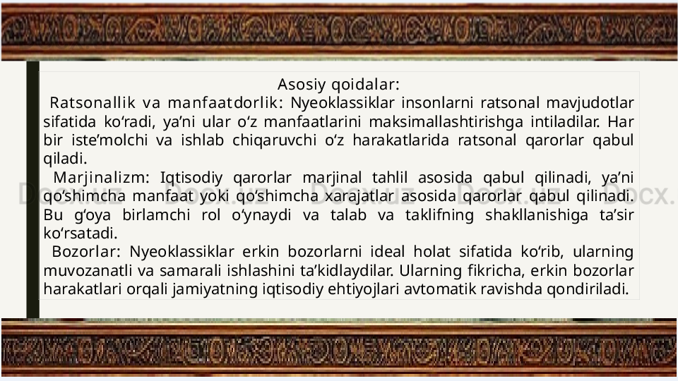 Asosiy  qoidalar:
  Rat sonallik   v a  manfaat dorlik :  Nyeoklassiklar  insonlarni  ratsonal  mavjudotlar 
sifatida  ko‘radi,  ya’ni  ular  o‘z  manfaatlarini  maksimallashtirishga  intiladilar.  Har 
bir  iste’molchi  va  ishlab  chiqaruvchi  o‘z  harakatlarida  ratsonal  qarorlar  qabul 
qiladi.
  Marjinalizm:  Iqtisodiy  qarorlar  marjinal  tahlil  asosida  qabul  qilinadi,  ya’ni 
qo‘shimcha  manfaat  yoki  qo‘shimcha  xarajatlar  asosida  qarorlar  qabul  qilinadi. 
Bu  g‘oya  birlamchi  rol  o‘ynaydi  va  talab  va  taklifning  shakllanishiga  ta’sir 
ko‘rsatadi.
  Bozorlar:  Nyeoklassiklar  erkin  bozorlarni  ideal  holat  sifatida  ko‘rib,  ularning 
muvozanatli  va  samarali  ishlashini  ta’kidlaydilar.  Ularning  fikricha,  erkin  bozorlar 
harakatlari orqali jamiyatning iqtisodiy ehtiyojlari avtomatik ravishda qondiriladi. 