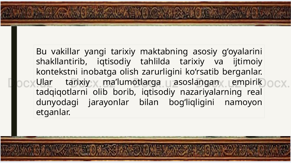 Bu  vakillar  yangi  tarixiy  maktabning  asosiy  g‘oyalarini 
shakllantirib,  iqtisodiy  tahlilda  tarixiy  va  ijtimoiy 
kontekstni  inobatga  olish  zarurligini  ko‘rsatib  berganlar. 
Ular  tarixiy  ma’lumotlarga  asoslangan  empirik 
tadqiqotlarni  olib  borib,  iqtisodiy  nazariyalarning  real 
dunyodagi  jarayonlar  bilan  bog‘liqligini  namoyon 
etganlar. 