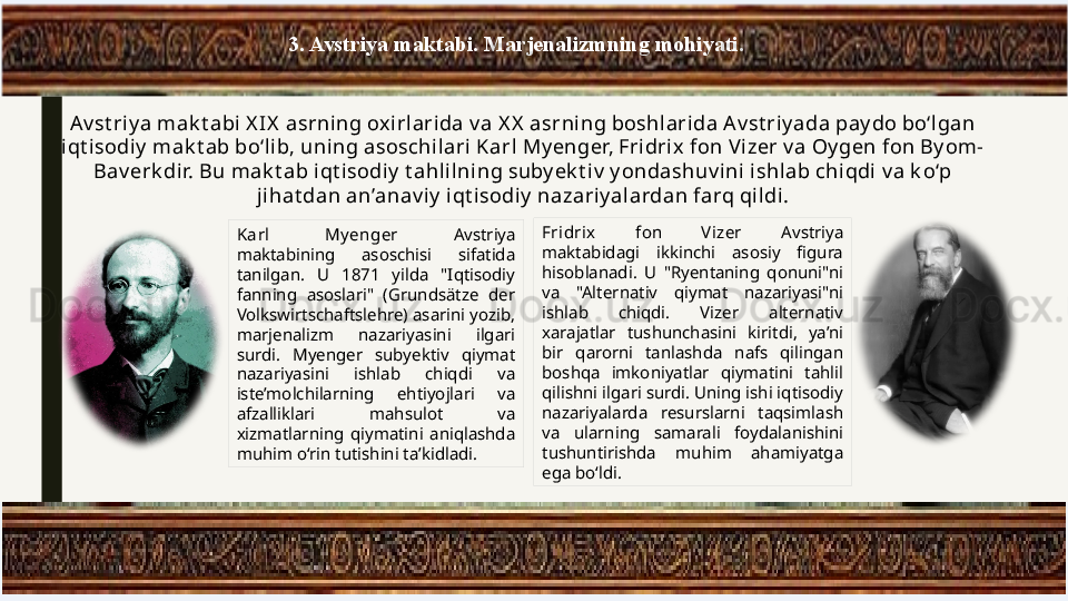 3. Avstriya maktabi. Marjenalizmning mohiyati.
Av st riy a mak t abi X IX  asrning ox irlarida v a X X  asrni ng boshl ari da A v st riy ada pay do bo‘l gan 
iqt isodiy  mak t ab bo‘lib, uni ng asoschil ari  Karl My enger, Fridrix fon V izer v a Oygen fon By om-
Bav erk dir. Bu mak t ab i qt isodi y  t ahl ilning suby ek t iv  y ondashuv i ni  i shl ab chiqdi v a k o‘p 
jihat dan an’anav iy  iqt isodiy  nazari y alardan farq qildi.
Karl  My enger  Avstriya 
maktabining  asoschisi  sifatida 
tanilgan.  U  1871  yilda  "Iqtisodiy 
fanning  asoslari"  (Grundsätze  der 
Volkswirtschaftslehre) asarini yozib, 
marjenalizm  nazariyasini  ilgari 
surdi.  Myenger  subyektiv  qiymat 
nazariyasini  ishlab  chiqdi  va 
iste’molchilarning  ehtiyojlari  va 
afzalliklari  mahsulot  va 
xizmatlarning  qiymatini  aniqlashda 
muhim o‘rin tutishini ta’kidladi. Fridrix  fon  V izer  Avstriya 
maktabidagi  ikkinchi  asosiy  figura 
hisoblanadi.  U  "Ryentaning  qonuni"ni 
va  "Alternativ  qiymat  nazariyasi"ni 
ishlab  chiqdi.  Vizer  alternativ 
xarajatlar  tushunchasini  kiritdi,  ya’ni 
bir  qarorni  tanlashda  nafs  qilingan 
boshqa  imkoniyatlar  qiymatini  tahlil 
qilishni ilgari surdi. Uning ishi iqtisodiy 
nazariyalarda  resurslarni  taqsimlash 
va  ularning  samarali  foydalanishini 
tushuntirishda  muhim  ahamiyatga 
ega bo‘ldi. 