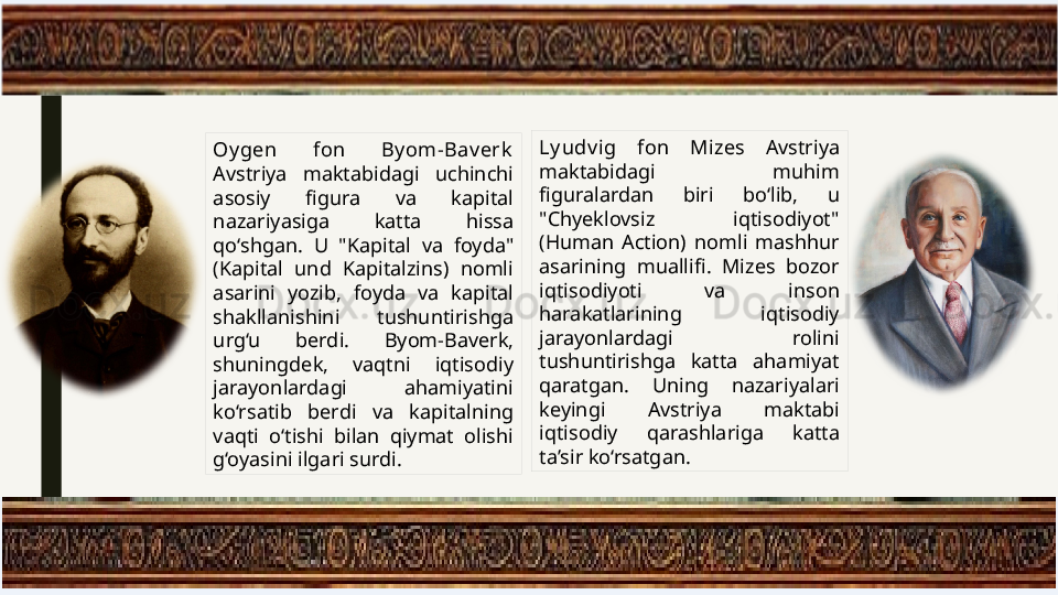 Oy gen  fon  By om-Bav erk  
Avstriya  maktabidagi  uchinchi 
asosiy  figura  va  kapital 
nazariyasiga  katta  hissa 
qo‘shgan.  U  "Kapital  va  foyda" 
(Kapital  und  Kapitalzins)  nomli 
asarini  yozib,  foyda  va  kapital 
shakllanishini  tushuntirishga 
urg‘u  berdi.  Byom-Baverk, 
shuningdek,  vaqtni  iqtisodiy 
jarayonlardagi  ahamiyatini 
ko‘rsatib  berdi  va  kapitalning 
vaqti  o‘tishi  bilan  qiymat  olishi 
g‘oyasini ilgari surdi. Ly udv ig  fon  Mi zes  Avstriya 
maktabidagi  muhim 
figuralardan  biri  bo‘lib,  u 
"Chyeklovsiz  iqtisodiyot" 
(Human  Action)  nomli  mashhur 
asarining  muallifi.  Mizes  bozor 
iqtisodiyoti  va  inson 
harakatlarining  iqtisodiy 
jarayonlardagi  rolini 
tushuntirishga  katta  ahamiyat 
qaratgan.  Uning  nazariyalari 
keyingi  Avstriya  maktabi 
iqtisodiy  qarashlariga  katta 
ta’sir ko‘rsatgan. 