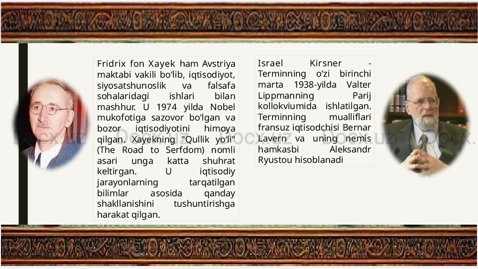 Fridrix  fon  X ay ek   ham  Avstriya 
maktabi  vakili  bo‘lib,  iqtisodiyot, 
siyosatshunoslik  va  falsafa 
sohalaridagi  ishlari  bilan 
mashhur.  U  1974  yilda  Nobel 
mukofotiga  sazovor  bo‘lgan  va 
bozor  iqtisodiyotini  himoya 
qilgan.  Xayekning  "Qullik  yo‘li" 
(The  Road  to  Serfdom)  nomli 
asari  unga  katta  shuhrat 
keltirgan.  U  iqtisodiy 
jarayonlarning  tarqatilgan 
bilimlar  asosida  qanday 
shakllanishini  tushuntirishga 
harakat qilgan. Israel   Kirsner  - 
Terminning  o‘zi  birinchi 
marta  1938-yilda  Valter 
Lippmanning  Parij 
kollokviumida  ishlatilgan. 
Terminning  mualliflari 
fransuz  iqtisodchisi  Bernar 
Lavern  va  uning  nemis 
hamkasbi  Aleksandr 
Ryustou hisoblanadi 
