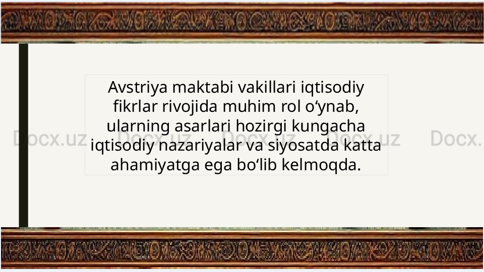 Avstriya maktabi vakillari iqtisodiy 
fikrlar rivojida muhim rol o‘ynab, 
ularning asarlari hozirgi kungacha 
iqtisodiy nazariyalar va siyosatda katta 
ahamiyatga ega bo‘lib kelmoqda. 