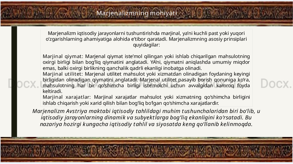 Marjenalizmni ng mohiy at i
Marjenalizm iqtisodiy jarayonlarni tushuntirishda marjinal, ya’ni kuchli past yoki yuqori 
o‘zgarishlarning ahamiyatiga alohida e’tibor qaratadi. Marjenalizmning asosiy prinsiplari 
quyidagilar:
Marjinal  qi y mat :  Marjenal  qiymat  iste’mol  qilingan  yoki  ishlab  chiqarilgan  mahsulotning 
oxirgi  birligi  bilan  bog‘liq  qiymatini  anglatadi.  YA’ni,  qiymatni  aniqlashda  umumiy  miqdor 
emas, balki oxirgi birlikning qanchalik qadrli ekanligi inobatga olinadi.
Marjinal  ut il it et :  Marjenal  utilitet  mahsulot  yoki  xizmatdan  olinadigan  foydaning  keyingi 
birligidan  olinadigan  qiymatini  anglatadi.  Marjenal  utilitet  pasayib  borish  qonuniga  ko‘ra, 
mahsulotning  har  bir  qo‘shimcha  birligi  iste’molchi  uchun  avvalgidan  kamroq  foyda 
keltiradi.
Marjinal  xarajat lar:  Marjinal  xarajatlar  mahsulot  yoki  xizmatning  qo‘shimcha  birligini 
ishlab chiqarish yoki xarid qilish bilan bog‘liq bo‘lgan qo‘shimcha xarajatlardir.
Marje nalizm A vst riy a mak t abi iqt isodiy  t ahlildagi muhim t ushunchalaridan biri bo‘lib, u 
iqt isodiy jarayonlarning dinamik  va subye k t larga bog‘liq e k anligini ko‘rsat adi. Bu 
nazariya hozirgi k ungacha iqt isodiy t ahlil va siyosat da ke ng qo‘llanib ke linmoqda. 