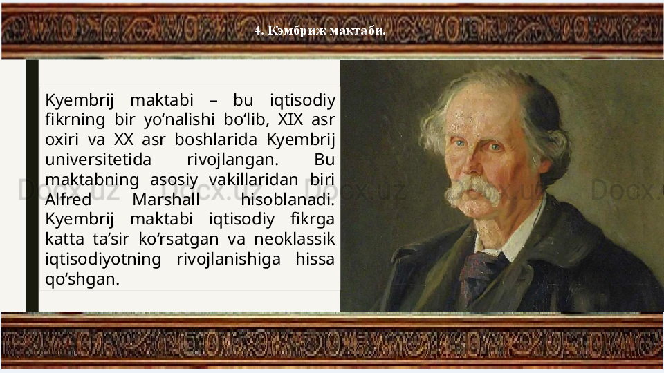 4. Кэмбриж мактаби.
Kyembrij  maktabi  –  bu  iqtisodiy 
fikrning  bir  yo‘nalishi  bo‘lib,  XIX  asr 
oxiri  va  XX  asr  boshlarida  Kyembrij 
universitetida  rivojlangan.  Bu 
maktabning  asosiy  vakillaridan  biri 
Alfred  Marshall  hisoblanadi. 
Kyembrij  maktabi  iqtisodiy  fikrga 
katta  ta’sir  ko‘rsatgan  va  neoklassik 
iqtisodiyotning  rivojlanishiga  hissa 
qo‘shgan. 