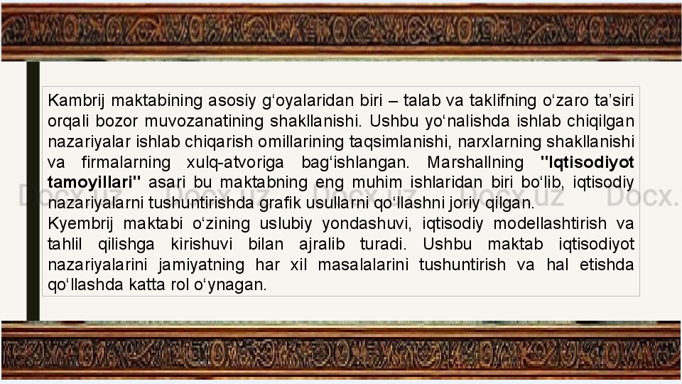 Kambrij  maktabining  asosiy  g‘oyalaridan  biri  –  talab  va  taklifning  o‘zaro  ta’siri 
orqali  bozor  muvozanatining  shakllanishi.  Ushbu  yo‘nalishda  ishlab  chiqilgan 
nazariyalar ishlab chiqarish omillarining taqsimlanishi, narxlarning shakllanishi 
va  firmalarning  xulq-atvoriga  bag‘ishlangan.  Marshallning  "Iqtisodiyot 
tamoyillari"  asari  bu  maktabning  eng  muhim  ishlaridan  biri  bo‘lib,  iqtisodiy 
nazariyalarni tushuntirishda grafik usullarni qo‘llashni joriy qilgan.
Kyembrij  maktabi  o‘zining  uslubiy  yondashuvi,  iqtisodiy  modellashtirish  va 
tahlil  qilishga  kirishuvi  bilan  ajralib  turadi.  Ushbu  maktab  iqtisodiyot 
nazariyalarini  jamiyatning  har  xil  masalalarini  tushuntirish  va  hal  etishda 
qo‘llashda katta rol o‘ynagan. 