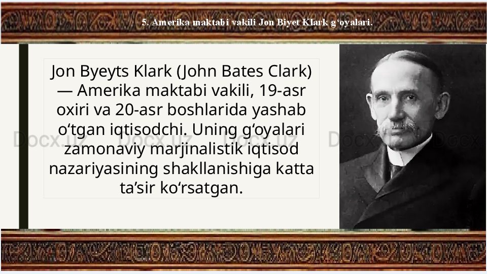 5. Amerika maktabi vakili Jon Biyet Klark g‘oyalari.
Jon Byeyts Klark ( John Bates Clark) 
— Amerika maktabi vakili, 19-asr 
oxiri va 20-asr boshlarida yashab 
o‘tgan iqtisodchi. Uning g‘oyalari 
zamonaviy marjinalistik iqtisod 
nazariyasining shakllanishiga katta 
ta’sir ko‘rsatgan. 