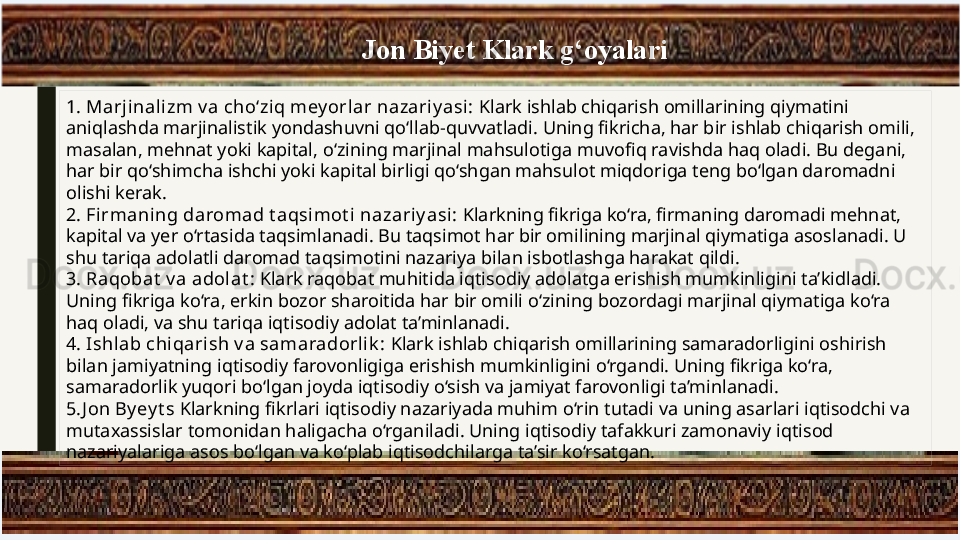 1.   Marjinalizm v a cho‘ziq mey orlar nazariy asi:  Klark ishlab chiqarish omillarining qiymatini 
aniqlashda marjinalistik yondashuvni qo‘llab-quvvatladi. Uning fikricha, har bir ishlab chiqarish omili, 
masalan, mehnat yoki kapital, o‘zining marjinal mahsulotiga muvofiq ravishda haq oladi. Bu degani, 
har bir qo‘shimcha ishchi yoki kapital birligi qo‘shgan mahsulot miqdoriga teng bo‘lgan daromadni 
olishi kerak.
2.   Firmaning daromad t aqsimot i nazariy asi :  Klarkning fikriga ko‘ra, firmaning daromadi mehnat, 
kapital va yer o‘rtasida taqsimlanadi. Bu taqsimot har bir omilining marjinal qiymatiga asoslanadi. U 
shu tariqa adolatli daromad taqsimotini nazariya bilan isbotlashga harakat qildi.
3.   Raqobat  v a adolat :  Klark raqobat muhitida iqtisodiy adolatga erishish mumkinligini ta’kidladi. 
Uning fikriga ko‘ra, erkin bozor sharoitida har bir omili o‘zining bozordagi marjinal qiymatiga ko‘ra 
haq oladi, va shu tariqa iqtisodiy adolat ta’minlanadi.
4.   Ishlab chi qari sh v a samaradorl ik :  Klark ishlab chiqarish omillarining samaradorligini oshirish 
bilan jamiyatning iqtisodiy farovonligiga erishish mumkinligini o‘rgandi. Uning fikriga ko‘ra, 
samaradorlik yuqori bo‘lgan joyda iqtisodiy o‘sish va jamiyat farovonligi ta’minlanadi.
5. J on By ey t s  Klarkning fikrlari iqtisodiy nazariyada muhim o‘rin tutadi va uning asarlari iqtisodchi va 
mutaxassislar tomonidan haligacha o‘rganiladi. Uning iqtisodiy tafakkuri zamonaviy iqtisod 
nazariyalariga asos bo‘lgan va ko‘plab iqtisodchilarga ta’sir ko‘rsatgan. Jon Biyet Klark g‘oyalari 