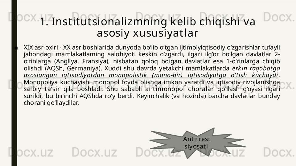 1. Inst it ut sionalizmning k elib chiqishi v a 
asosiy  xususiy at lar
■ XIX asr oxiri - XX asr boshlarida dunyoda bo‘lib o‘tgan ijtimoiyiqtisodiy o‘zgarishlar tufayli 
jahondagi  mamlakatlaming  salohiyoti  keskin  o‘zgardi,  ilgari  ilg‘or  bo‘lgan  davlatlar  2-
o‘rinlarga  (Angliya,  Fransiya),  nisbatan  qoloq  boigan  davlatlar  esa  1-o‘rinlarga  chiqib 
olishdi  (AQSh,  Germaniya).  Xuddi  shu  davrda  yetakchi  mamlakatlarda  e rk in  raqobat ga 
asoslangan  iqt isodiy ot dan  monopolist ik   (mono-bir)  iqt isodiy ot ga  o‘t ish  k uchay di . 
Monopoliya  kuchayishi  monopol  foyda  olishga  imkon  yaratdi  va  iqtisodiy  rivojlanishga 
sal biy   t a’sir  qila  boshladi.  Shu  sababli  ant imonopol   choralar  qo'llash  g‘oyasi  ilgari 
surildi,  bu  birinchi  AQShda  ro‘y  berdi.  Keyinchalik  (va  hozirda)  barcha  davlatlar  bunday 
chorani qo‘llaydilar. 
Ant it rest  
siy osat i   
