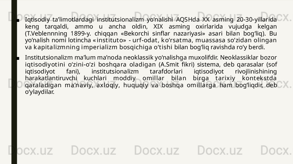 ■ Iqtisodiy  ta’limotlardagi  institutsionalizm  yo‘nalishi  AQSHda  XX  asming  20-30-yillarida 
keng  tarqaldi,  ammo  u  ancha  oldin,  XIX  asming  oxirlarida  vujudga  kelgan 
(T.Veblennning  1899-y.  chiqqan  «Bekorchi  sinflar  nazariyasi»  asari  bilan  bog‘liq).  Bu 
yo‘nalish nomi lotincha  « i nst it ut o»  - urf-odat , k o‘rsat ma, muassasa so‘zidan ol ingan 
v a k apit alizmning imperializm bosqichi ga o‘t ishi  bilan bog‘liq ravishda ro‘y berdi.
■ Institutsionalizm ma’lum ma’noda neoklassik yo‘nalishga muxolifdir. Neoklassiklar  bozor 
iqt i sodiy ot ini  o‘zini-o‘zi   boshqara  oladi gan  (A.Smit  fikri)  sistema,  deb  qarasalar  (sof 
iqtisodiyot  fani),  institutsionalizm  tarafdorlari  iqtisodiyot  rivojlinishining 
harakatlantiruvchi  kuchlari  moddiy   omill ar  bi lan  birga  t arix iy   k ont ek st da 
qaraladi gan  ma’nav iy,  ax loqiy,  huquqi y   v a  boshqa  omil larga  ham  bog‘liqdir,  deb 
o‘ylaydilar. 