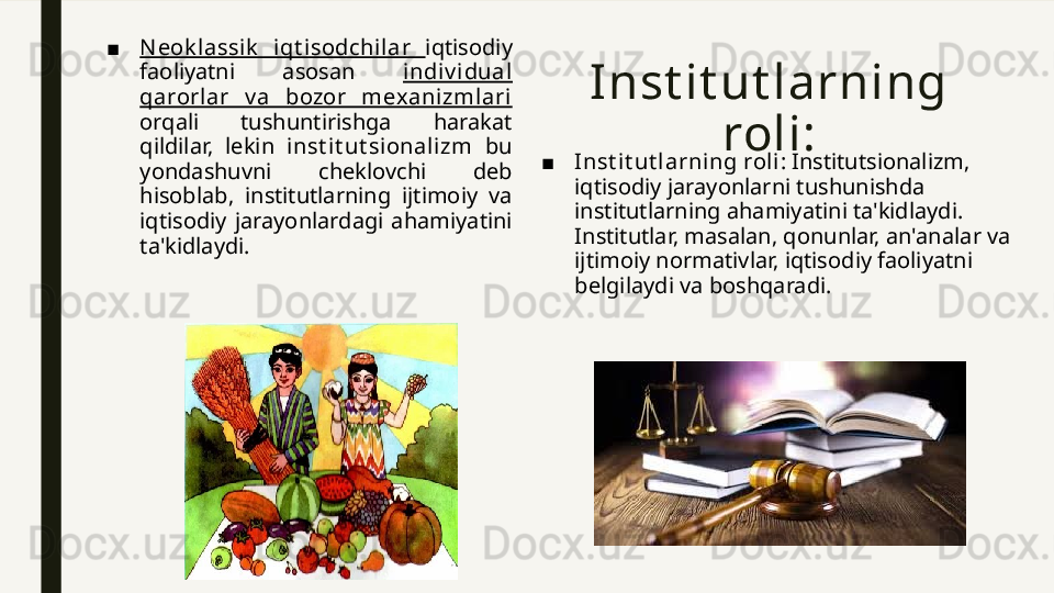Inst it ut larning 
roli :■ N eok lassi k   iqt isodchilar  iqtisodiy 
faoliyatni  asosan  indi v i dual 
qarorlar  v a  bozor  mexanizml ari  
orqali  tushuntirishga  harakat 
qildilar,  lekin  inst it ut sional izm   bu 
yondashuvni  cheklovchi  deb 
hisoblab,  institutlarning  ijtimoiy  va 
iqtisodiy  jarayonlardagi  ahamiyatini 
ta'kidlaydi. ■ Inst it ut larni ng roli : Institutsionalizm, 
iqtisodiy jarayonlarni tushunishda 
institutlarning ahamiyatini ta'kidlaydi. 
Institutlar, masalan, qonunlar, an'analar va 
ijtimoiy normativlar, iqtisodiy faoliyatni 
belgilaydi va boshqaradi. 