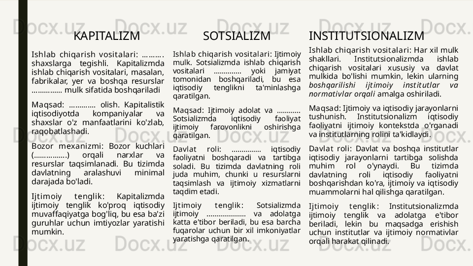 KAPITALIZM
Ishlab  chiqarish  v osit alari:  … … … .  
shaxslarga  tegishli.  Kapitalizmda 
ishlab  chiqarish  vositalari,  masalan, 
fabrikalar,  yer  va  boshqa  resurslar 
…………… mulk sifatida boshqariladi 
Maqsad:  ………….  olish.  Kapitalistik 
iqtisodiyotda  kompaniyalar  va 
shaxslar  o'z  manfaatlarini  ko'zlab, 
raqobatlashadi.
Bozor  m exani zmi:  Bozor  kuchlari 
(…………….)  orqali  narxlar  va 
resurslar  taqsimlanadi.  Bu  tizimda 
davlatning  aralashuvi  minimal 
darajada bo'ladi.
Ij t imoiy   t englik :  Kapitalizmda 
ijtimoiy  tenglik  ko'proq  iqtisodiy 
muvaffaqiyatga bog'liq, bu esa ba'zi 
guruhlar  uchun  imtiyozlar  yaratishi 
mumkin. SOTSIALIZM
Ishlab  chiqarish  v osit alari :  Ijtimoiy 
mulk.  Sotsializmda  ishlab  chiqarish 
vositalari  …………..  yoki  jamiyat 
tomonidan  boshqariladi,  bu  esa 
iqtisodiy  tenglikni  ta'minlashga 
qaratilgan.
Maqsad :  Ijtimoiy  adolat  va  ………... 
Sotsializmda  iqtisodiy  faoliyat 
ijtimoiy  farovonlikni  oshirishga 
qaratilgan.
Dav lat   roli :  ……………  iqtisodiy 
faoliyatni  boshqaradi  va  tartibga 
soladi.  Bu  tizimda  davlatning  roli 
juda  muhim,  chunki  u  resurslarni 
taqsimlash  va  ijtimoiy  xizmatlarni 
taqdim etadi.
Ijt imoiy   t englik :  Sotsializmda 
ijtimoiy  ………………..  va  adolatga 
katta  e'tibor  beriladi,  bu  esa  barcha 
fuqarolar  uchun  bir  xil  imkoniyatlar 
yaratishga qaratilgan. INSTITUTSIONALIZM
I shlab  chiqarish  v osit alari :  Har  xil  mulk 
shakllari.  Institutsionalizmda  ishlab 
chiqarish  vositalari  xususiy  va  davlat 
mulkida  bo'lishi  mumkin,  lekin  ularning 
boshqarilishi  ijt imoiy   inst it ut lar  v a 
normat ivlar orqali  amalga oshiriladi.
Maqsad : Ijtimoiy va iqtisodiy jarayonlarni 
tushunish.  Institutsionalizm  iqtisodiy 
faoliyatni  ijtimoiy  kontekstda  o'rganadi 
va institutlarning rolini ta'kidlaydi.
Dav lat   roli:  Davlat  va  boshqa  institutlar 
iqtisodiy  jarayonlarni  tartibga  solishda 
muhim  rol  o'ynaydi.  Bu  tizimda 
davlatning  roli  iqtisodiy  faoliyatni 
boshqarishdan  ko'ra,  ijtimoiy  va  iqtisodiy 
muammolarni hal qilishga qaratilgan.
I jt im oiy   t englik :  Institutsionalizmda 
ijtimoiy  tenglik  va  adolatga  e'tibor 
beriladi,  lekin  bu  maqsadga  erishish 
uchun  institutlar  va  ijtimoiy  normativlar 
orqali harakat qilinadi. 