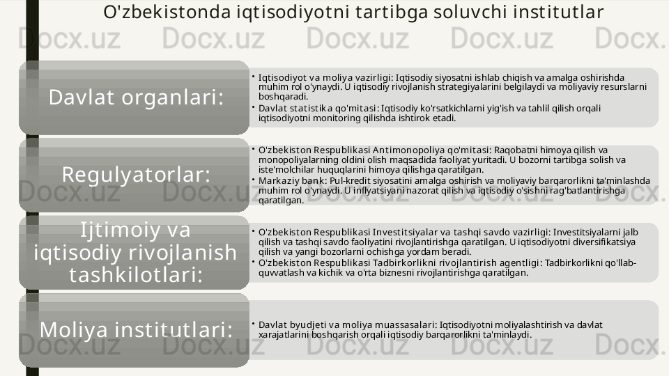 O'zbek ist onda iqt isodiy ot ni t art ibga soluv chi inst it ut lar
•
Iqt isodiy ot  v a moliy a v azirligi : Iqtisodiy siyosatni ishlab chiqish va amalga oshirishda 
muhim rol o'ynaydi. U iqtisodiy rivojlanish strategiyalarini belgilaydi va moliyaviy resurslarni 
boshqaradi.
•
Dav lat  st at ist ik a qo'mit asi : Iqtisodiy ko'rsatkichlarni yig'ish va tahlil qilish orqali 
iqtisodiyotni monitoring qilishda ishtirok etadi.Dav lat  organlari :
•
O'zbek ist on Respublik asi A nt imonopoliy a qo'mit asi : Raqobatni himoya qilish va 
monopoliyalarning oldini olish maqsadida faoliyat yuritadi. U bozorni tartibga solish va 
iste'molchilar huquqlarini himoya qilishga qaratilgan.
•
Mark aziy  bank : Pul-kredit siyosatini amalga oshirish va moliyaviy barqarorlikni ta'minlashda 
muhim rol o'ynaydi. U inflyatsiyani nazorat qilish va iqtisodiy o'sishni rag'batlantirishga 
qaratilgan.Reguly at orlar :
•
O'zbek ist on Respublik asi Inv est it siy alar v a t ashqi sav do v azirligi : Investitsiyalarni jalb 
qilish va tashqi savdo faoliyatini rivojlantirishga qaratilgan. U iqtisodiyotni diversifikatsiya 
qilish va yangi bozorlarni ochishga yordam beradi.
•
O'zbek ist on Respublik asi Tadbirk orlik ni riv ojlant irish agent ligi : Tadbirkorlikni qo'llab-
quvvatlash va kichik va o'rta biznesni rivojlantirishga qaratilgan.Ijt imoiy  v a 
iqt isodiy  riv ojlanish 
t ashk ilot lari :
•
Dav lat  by udjet i v a moliy a muassasalari : Iqtisodiyotni moliyalashtirish va davlat 
xarajatlarini boshqarish orqali iqtisodiy barqarorlikni ta'minlaydi.Moliy a inst it ut lari :         
