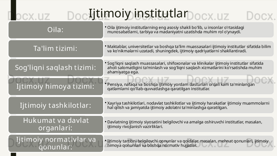 Ijtimoiy institutlar
•
Oila ijtimoiy institutlarning eng asosiy shakli bo'lib, u insonlar o'rtasidagi 
munosabatlarni, tarbiya va madaniyatni uzatishda muhim rol o'ynaydi.Oila : 
•
Maktablar, universitetlar va boshqa ta'lim muassasalari ijtimoiy institutlar sifatida bilim 
va ko'nikmalarni uzatadi, shuningdek, ijtimoiy qadriyatlarni shakllantiradi.Ta'lim t izimi : 
•
Sog'liqni saqlash muassasalari, shifoxonalar va klinikalar ijtimoiy institutlar sifatida 
aholi salomatligini ta'minlash va sog'liqni saqlash xizmatlarini ko'rsatishda muhim 
ahamiyatga ega.Sog'liqni saqlash t izimi : 
•
Pensiya, nafaqa va boshqa ijtimoiy yordam dasturlari orqali kam ta'minlangan 
qatlamlarni qo'llab-quvvatlashga qaratilgan institutlar.Ijt imoiy  himoy a t izimi : 
•
Xayriya tashkilotlari, nodavlat tashkilotlar va ijtimoiy harakatlar ijtimoiy muammolarni 
hal qilish va jamiyatda ijtimoiy adolatni ta'minlashga qaratilgan.Ijt imoiy  t ashk ilot lar : 
•
Davlatning ijtimoiy siyosatini belgilovchi va amalga oshiruvchi institutlar, masalan, 
ijtimoiy rivojlanish vazirliklari.Huk umat  v a dav lat  
organlari : 
•
Ijtimoiy tartibni belgilovchi qonunlar va qoidalar, masalan, mehnat qonunlari, ijtimoiy 
himoya qonunlari va boshqa normativ hujjatlar.I jt imoiy  normat iv lar v a 
qonunlar :                