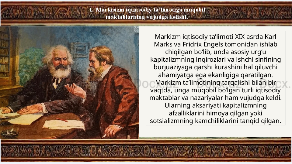 1.   Markisizm iqtmsodiy ta’limotiga muqobil 
maktablarning vujudga kelishi. 
Markizm iqtisodiy ta’limoti XIX asrda Karl 
Marks va Fridrix Engels tomonidan ishlab 
chiqilgan bo‘lib, unda asosiy urg‘u 
kapitalizmning inqirozlari va ishchi sinfining 
burjuaziyaga qarshi kurashini hal qiluvchi 
ahamiyatga ega ekanligiga qaratilgan. 
Markizm ta’limotining tarqalishi bilan bir 
vaqtda, unga muqobil bo‘lgan turli iqtisodiy 
maktablar va nazariyalar ham vujudga keldi. 
Ularning aksariyati kapitalizmning 
afzalliklarini himoya qilgan yoki 
sotsializmning kamchiliklarini tanqid qilgan. 