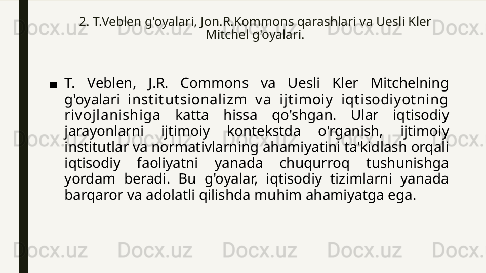 2.  T.Veblen g'oyalari ,  Jon.R.Kommons qarashlar i va  Uesli Kler 
Mitchel g'oyalari.
■ T.  Veblen,  J.R.  Commons  va  Uesli  Kler  Mitchelning 
g'oyalari  inst it ut sionalizm  v a  ijt imoiy   iqt isodiy ot ning 
riv ojlanishiga   katta  hissa  qo'shgan.  Ular  iqtisodiy 
jarayonlarni  ijtimoiy  kontekstda  o'rganish,  ijtimoiy 
institutlar va normativlarning ahamiyatini ta'kidlash orqali 
iqtisodiy  faoliyatni  yanada  chuqurroq  tushunishga 
yordam  beradi.  Bu  g'oyalar,  iqtisodiy  tizimlarni  yanada 
barqaror va adolatli qilishda muhim ahamiyatga ega. 