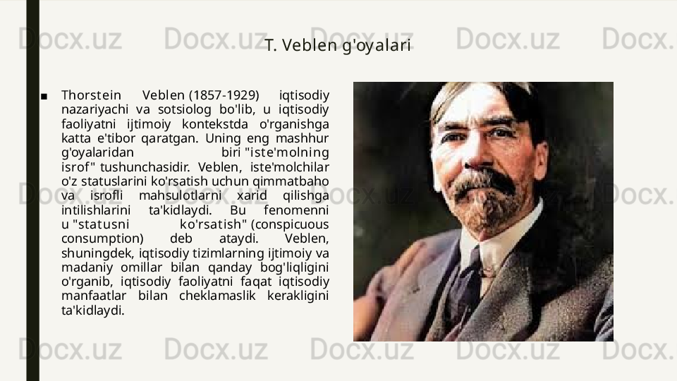 T. Veblen g'oy alari
■ Thorst ein  Vebl en  (1857-1929)  iqtisodiy 
nazariyachi  va  sotsiolog  bo'lib,  u  iqtisodiy 
faoliyatni  ijtimoiy  kontekstda  o'rganishga 
katta  e'tibor  qaratgan.  Uning  eng  mashhur 
g'oyalaridan  biri  " ist e'mol ni ng 
isrof "  tushunchasidir.  Veblen,  iste'molchilar 
o'z statuslarini ko'rsatish uchun qimmatbaho 
va  isrofli  mahsulotlarni  xarid  qilishga 
intilishlarini  ta'kidlaydi.  Bu  fenomenni 
u  "st at usni  k o'rsat ish"  (conspicuous 
consumption)  deb  ataydi.  Veblen, 
shuningdek, iqtisodiy tizimlarning ijtimoiy va 
madaniy  omillar  bilan  qanday  bog'liqligini 
o'rganib,  iqtisodiy  faoliyatni  faqat  iqtisodiy 
manfaatlar  bilan  cheklamaslik  kerakligini 
ta'kidlaydi. 