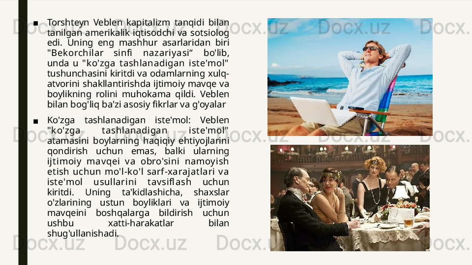 ■ Torshteyn  Veblen  kapitalizm  tanqidi  bilan 
tanilgan  amerikalik  iqtisodchi  va  sotsiolog 
edi.  Uning  eng  mashhur  asarlaridan  biri 
" Bek orchilar  sinfi   nazariy asi“   bo'lib, 
unda  u  " k o'zga  t ashlanadigan  ist e'mol"  
tushunchasini kiritdi va odamlarning xulq-
atvorini shakllantirishda ijtimoiy mavqe va 
boylikning  rolini  muhokama  qildi.  Veblen 
bilan bog'liq ba'zi asosiy fikrlar va g'oyalar
■ Ko'zga  tashlanadigan  iste'mol:  Veblen 
" k o'zga  t ashlanadigan  ist e'mol"  
atamasini  boylarning  haqiqiy  ehtiyojlarini 
qondirish  uchun  emas,  balki  ularning 
ijt imoiy   mav qei  v a  obro'sini  namoy ish 
et ish  uchun  mo'l-k o'l  sarf-x arajat lari  v a 
ist e'mol  usullarini  t av sifl ash  uchun 
kiritdi.  Uning  ta'kidlashicha,  shaxslar 
o'zlarining  ustun  boyliklari  va  ijtimoiy 
mavqeini  boshqalarga  bildirish  uchun 
ushbu  xatti-harakatlar  bilan 
shug'ullanishadi. 