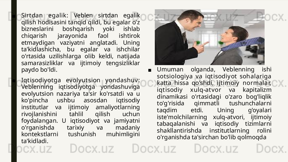 ■ Sirt dan  egalik :  Veblen  sirtdan  egalik 
qilish hodisasini tanqid qildi, bu egalar o'z 
bizneslarini  boshqarish  yoki  ishlab 
chiqarish  jarayonida  faol  ishtirok 
etmaydigan  vaziyatni  anglatadi.  Uning 
ta'kidlashicha,  bu  egalar  va  ishchilar 
o'rtasida  uzilishlarga  olib  keldi,  natijada 
samarasizliklar  va  ijtimoiy  tengsizliklar 
paydo bo'ldi.
■ Iqt isodiy ot ga  ev oly ut sion  y ondashuv : 
Veblenning  iqtisodiyotga  yondashuviga 
evolyutsion  nazariya  ta'sir  ko'rsatdi  va  u 
ko'pincha  ushbu  asosdan  iqtisodiy 
institutlar  va  ijtimoiy  amaliyotlarning 
rivojlanishini  tahlil  qilish  uchun 
foydalangan.  U  iqtisodiyot  va  jamiyatni 
o'rganishda  tarixiy  va  madaniy 
kontekstlarni  tushunish  muhimligini 
ta'kidladi. ■ Umuman  olganda,  Veblenning  ishi 
sot siologiy a  v a  iqt isodiy ot   sohalariga 
katta  hissa  qo'shdi,  ijt imoiy   normalar, 
iqt i sodiy   xulq-at v or  va  kapitalizm 
dinamikasi  o'rtasidagi  o'zaro  bog'liqlik 
to'g'risida  qimmatli  tushunchalarni 
taqdim  etdi.  Uning  g'oyalari 
iste'molchilarning  xulq-atvori,  ijtimoiy 
tabaqalanishi  va  iqtisodiy  tizimlarni 
shakllantirishda  institutlarning  rolini 
o'rganishda ta'sirchan bo'lib qolmoqda 