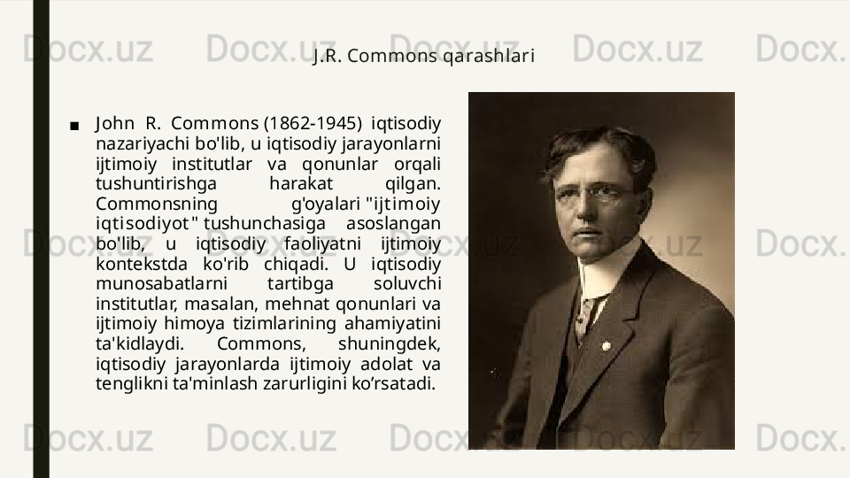 J .R. Commons qarashlari
■ J ohn  R.  Commons  (1862-1945)  iqtisodiy 
nazariyachi bo'lib, u iqtisodiy jarayonlarni 
ijtimoiy  institutlar  va  qonunlar  orqali 
tushuntirishga  harakat  qilgan. 
Commonsning  g'oyalari  " i jt imoiy  
iqt i sodiy ot "  tushunchasiga  asoslangan 
bo'lib,  u  iqtisodiy  faoliyatni  ijtimoiy 
kontekstda  ko'rib  chiqadi.  U  iqtisodiy 
munosabatlarni  tartibga  soluvchi 
institutlar,  masalan,  mehnat  qonunlari  va 
ijtimoiy  himoya  tizimlarining  ahamiyatini 
ta'kidlaydi.  Commons,  shuningdek, 
iqtisodiy  jarayonlarda  ijtimoiy  adolat  va 
tenglikni ta'minlash zarurligini ko’rsatadi. 