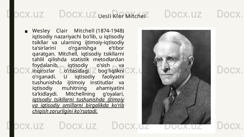 Uesli Kler Mit chel
■ Wesley   Cl air  Mit chell  (1874-1948) 
iqtisodiy  nazariyachi  bo'lib,  u  iqtisodiy 
tsikllar  va  ularning  ijtimoiy-iqtisodiy 
ta'sirlarini  o'rganishga  e'tibor 
qaratgan.  Mitchell,  iqtisodiy  tsikllarni 
tahlil  qilishda  statistik  metodlardan 
foydalanib,  iqtisodiy  o'sish  va 
inqirozlar  o'rtasidagi  bog'liqlikni 
o'rganadi.  U  iqtisodiy  faoliyatni 
tushunishda  ijtimoiy  institutlar  va 
iqtisodiy  muhitning  ahamiyatini 
ta'kidlaydi.  Mitchellning  g'oyalari, 
iqtisodiy  tsikllarni  tushunishda  ijtimoiy 
va  iqtisodiy  omillarni  birgalikda  ko'rib 
chiqish zarurligini ko'rsatadi. 
