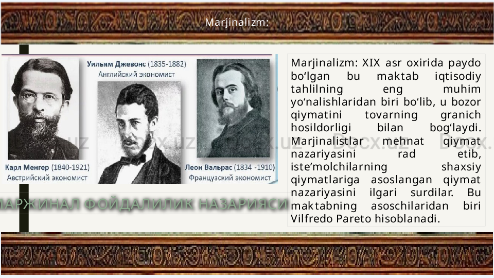 Marjinalizm:  X IX   asr  oxirida  pay do 
bo‘lgan  bu  mak t ab  iqt isodiy  
t ahlilning  eng  muhim 
y o‘nalishlaridan  biri  bo‘lib,  u  bozor 
qiy mat ini  t ov arning  granich 
hosildorligi  bilan  bog‘lay di. 
Marjinalist lar  mehnat   qiy mat  
nazariy asini  rad  et ib, 
ist e’molchilarning  shaxsiy  
qiy mat lariga  asoslangan  qiy mat  
nazariy asini  ilgari  surdilar.  Bu 
mak t abning  asoschilaridan  biri 
V ilfredo Paret o hisoblanadi.Marj inali zm: 
МАРЖ ИНАЛ Ф ОЙДА ЛИЛИК  НАЗАРИЯСИ 