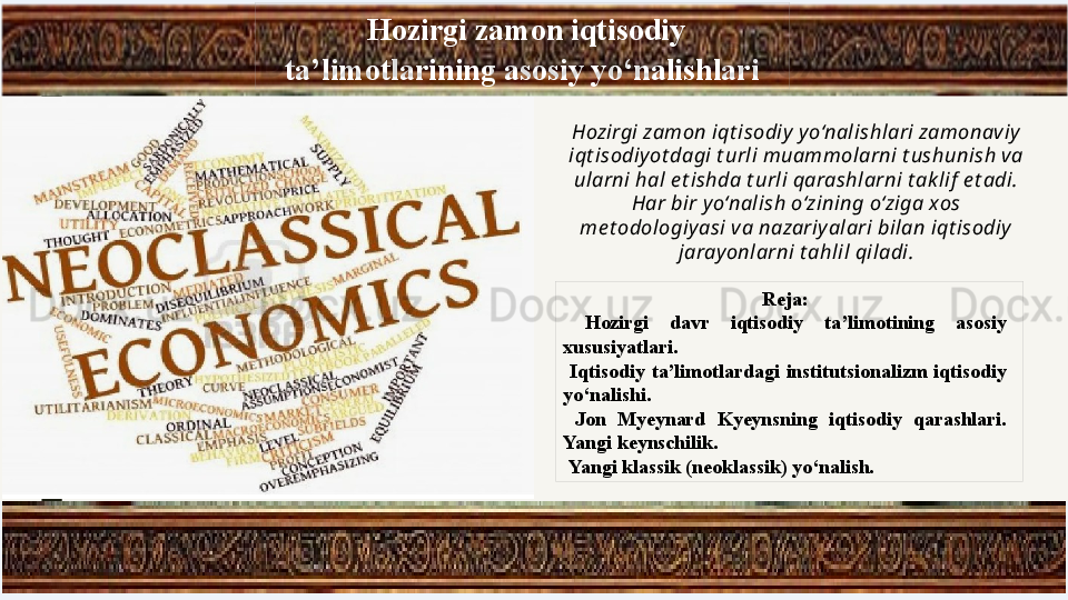   Hozirgi zamon iqtisodiy 
ta’limotlarining asosiy yo‘nalishlari
Reja:
  Hozirgi  davr  iqtisodiy  ta’limotining  asosiy 
xususiyatlari.
  Iqtisodiy  ta’limotlardagi  institutsionalizm  iqtisodiy 
yo‘nalishi. 
  Jon  Myeynard  Kyeynsning  iqtisodiy  qarashlari. 
Yangi keynschilik.
  Yangi klassik (neoklassik) yo‘nalish. Hozirgi zamon iqt isodiy  yo‘nalishlari zamonaviy 
iqt isodiy ot dagi t urli muammolarni t ushunish va 
ularni hal e t ishda t urli qarashlarni t ak lif  e t adi. 
Har bir y o‘nalish o‘zining o‘ziga xos 
me t odologiy asi va nazariyalari bilan iqt isodiy 
jaray onlarni t ahlil qiladi. 
