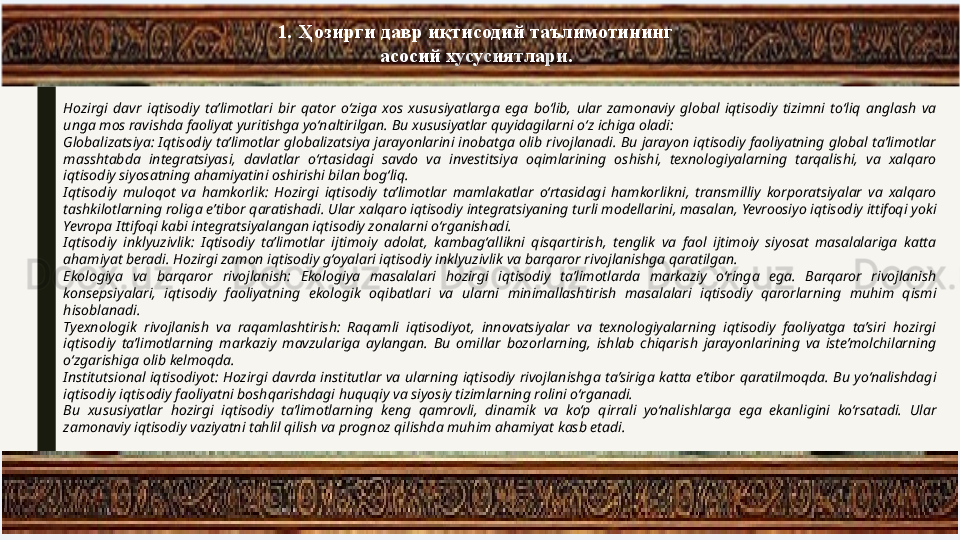 1.   Ҳозирги давр иқтисодий таълимотининг 
асосий хусусиятлари.
Hozirgi  davr  iqtisodiy  ta’limotlari  bir  qator  o‘ziga  xos  xususiyatlarga  ega  bo‘lib,  ular  zamonaviy  global  iqtisodiy  tizimni  to‘liq  anglash  va 
unga mos ravishda faoliyat yuritishga yo‘naltirilgan. Bu xususiyatlar quyidagilarni o‘z ichiga oladi:
Globalizatsiya: Iqtisodiy ta’limotlar globalizatsiya jarayonlarini inobatga olib rivojlanadi. Bu jarayon iqtisodiy faoliyatning global ta’limotlar 
masshtabda  integratsiyasi,  davlatlar  o‘rtasidagi  savdo  va  investitsiya  oqimlarining  oshishi,  texnologiyalarning  tarqalishi,  va  xalqaro 
iqtisodiy siyosatning ahamiyatini oshirishi bilan bog‘liq.
Iqtisodiy  muloqot  va  hamkorlik:  Hozirgi  iqtisodiy  ta’limotlar  mamlakatlar  o‘rtasidagi  hamkorlikni,  transmilliy  korporatsiyalar  va  xalqaro 
tashkilotlarning roliga e’tibor qaratishadi. Ular xalqaro iqtisodiy integratsiyaning turli modellarini, masalan, Yevroosiyo iqtisodiy ittifoqi yoki 
Yevropa Ittifoqi kabi integratsiyalangan iqtisodiy zonalarni o‘rganishadi.
Iqtisodiy  inklyuzivlik:  Iqtisodiy  ta’limotlar  ijtimoiy  adolat,  kambag‘allikni  qisqartirish,  tenglik  va  faol  ijtimoiy  siyosat  masalalariga  katta 
ahamiyat beradi. Hozirgi zamon iqtisodiy g‘oyalari iqtisodiy inklyuzivlik va barqaror rivojlanishga qaratilgan.
Ekologiya  va  barqaror  rivojlanish:  Ekologiya  masalalari  hozirgi  iqtisodiy  ta’limotlarda  markaziy  o‘ringa  ega.  Barqaror  rivojlanish 
konsepsiyalari,  iqtisodiy  faoliyatning  ekologik  oqibatlari  va  ularni  minimallashtirish  masalalari  iqtisodiy  qarorlarning  muhim  qismi 
hisoblanadi.
Tyexnologik  rivojlanish  va  raqamlashtirish:  Raqamli  iqtisodiyot,  innovatsiyalar  va  texnologiyalarning  iqtisodiy  faoliyatga  ta’siri  hozirgi 
iqtisodiy  ta’limotlarning  markaziy  mavzulariga  aylangan.  Bu  omillar  bozorlarning,  ishlab  chiqarish  jarayonlarining  va  iste’molchilarning 
o‘zgarishiga olib kelmoqda.
Institutsional  iqtisodiyot:  Hozirgi  davrda  institutlar  va  ularning  iqtisodiy  rivojlanishga  ta’siriga  katta  e’tibor  qaratilmoqda.  Bu  yo‘nalishdagi 
iqtisodiy iqtisodiy faoliyatni boshqarishdagi huquqiy va siyosiy tizimlarning rolini o‘rganadi.
Bu  xususiyatlar  hozirgi  iqtisodiy  ta’limotlarning  keng  qamrovli,  dinamik  va  ko‘p  qirrali  yo‘nalishlarga  ega  ekanligini  ko‘rsatadi.  Ular 
zamonaviy iqtisodiy vaziyatni tahlil qilish va prognoz qilishda muhim ahamiyat kasb etadi. 