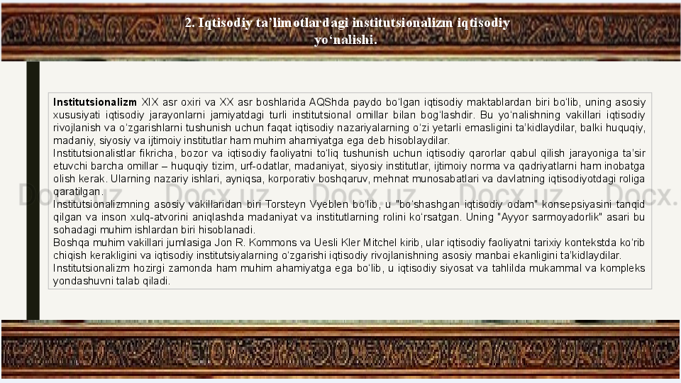 2. Iqtisodiy ta’limotlardagi institutsionalizm iqtisodiy 
yo‘nalishi. 
Institutsionalizm  XIX  asr  oxiri  va  XX  asr  boshlarida AQShda  paydo  bo‘lgan  iqtisodiy  maktablardan  biri  bo‘lib,  uning  asosiy 
xususiyati  iqtisodiy  jarayonlarni  jamiyatdagi  turli  institutsional  omillar  bilan  bog‘lashdir.  Bu  yo‘nalishning  vakillari  iqtisodiy 
rivojlanish va o‘zgarishlarni tushunish uchun faqat iqtisodiy nazariyalarning o‘zi yetarli emasligini ta’kidlaydilar, balki huquqiy, 
madaniy, siyosiy va ijtimoiy institutlar ham muhim ahamiyatga ega deb hisoblaydilar.
Institutsionalistlar  fikricha,  bozor  va  iqtisodiy  faoliyatni  to‘liq  tushunish  uchun  iqtisodiy  qarorlar  qabul  qilish  jarayoniga  ta’sir 
etuvchi barcha omillar – huquqiy tizim, urf-odatlar, madaniyat, siyosiy institutlar, ijtimoiy norma va qadriyatlarni ham inobatga 
olish kerak. Ularning nazariy ishlari, ayniqsa, korporativ boshqaruv, mehnat munosabatlari va davlatning iqtisodiyotdagi roliga 
qaratilgan.
Institutsionalizmning  asosiy  vakillaridan  biri  Torsteyn  Vyeblen  bo‘lib,  u  "bo‘shashgan  iqtisodiy  odam"  konsepsiyasini  tanqid 
qilgan  va  inson  xulq-atvorini  aniqlashda  madaniyat  va  institutlarning  rolini  ko‘rsatgan.  Uning  "Ayyor  sarmoyadorlik"  asari  bu 
sohadagi muhim ishlardan biri hisoblanadi.
Boshqa muhim vakillari jumlasiga Jon R. Kommons va Uesli Kler Mitchel kirib, ular iqtisodiy faoliyatni tarixiy kontekstda ko‘rib 
chiqish kerakligini va iqtisodiy institutsiyalarning o‘zgarishi iqtisodiy rivojlanishning asosiy manbai ekanligini ta’kidlaydilar.
Institutsionalizm  hozirgi  zamonda  ham  muhim  ahamiyatga  ega  bo‘lib,  u  iqtisodiy  siyosat  va  tahlilda  mukammal  va  kompleks 
yondashuvni talab qiladi. 