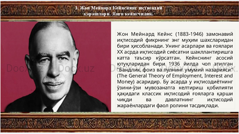 3.  Жон Мейнард Кейнснинг иқтисодий 
қарашлари . Янги кейнсчилик.
Ж он  Мей нард  Кей нс  (1883-1946)  замонавий 
иқтисодий  фикрнинг  энг  муҳим  шахсларидан 
бири ҳисобланади. Унинг асарлари ва ғоялари 
ХХ асрда иқтисодий сиёсатни шакллантиришга 
катта  таъсир  кўрсатган.  Кейнснинг  асосий 
ютуқларидан  бири  1936  йилда  чоп  этилган 
"Бандлик, фоиз ва  пулнинг  умумий назарияси" 
( The General Theory of Employment, Interest and 
Money)  асаридир.  Бу  асарда  у  иқтисодиётнинг 
ўзини-ўзи  мувозанатга  келтириш  қобилияти 
ҳақидаги  классик  иқтисодий  ғояларга  қарши 
чиқди  ва  давлатнинг  иқтисодий 
жараёнлардаги фаол ролини тасдиқлади. 