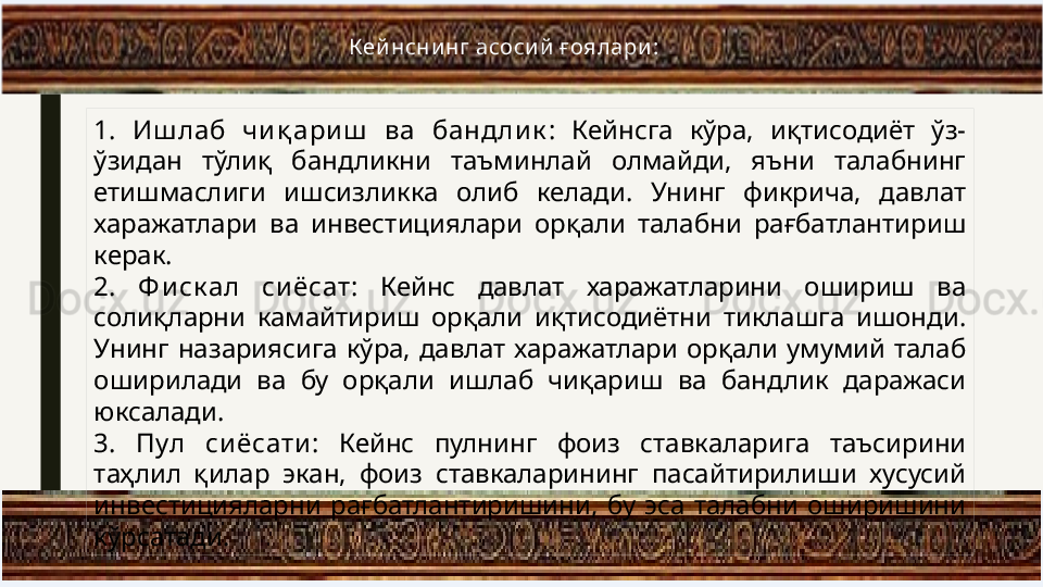1.   Иш лаб  чи қ ари ш   ва  бандли к :  Кейнсга  кўра,  иқтисодиёт  ўз-
ўзидан  тўлиқ  бандликни  таъминлай  олмайди,  яъни  талабнинг 
етишмаслиги  ишсизликка  олиб  келади.  Унинг  фикрича,  давлат 
харажатлари  ва  инвестициялари  орқали  талабни  рағбатлантириш 
керак.
2.   Ф и ск ал  си ёсат :  Кейнс  давлат  харажатларини  ошириш  ва 
солиқларни  камайтириш  орқали  иқтисодиётни  тиклашга  ишонди. 
Унинг  назариясига  кўра,  давлат  харажатлари  орқали  умумий  талаб 
оширилади  ва  бу  орқали  ишлаб  чиқариш  ва  бандлик  даражаси 
юксалади.
3.   Пул  си ёсати :  Кейнс  пулнинг  фоиз  ставкаларига  таъсирини 
таҳлил  қилар  экан,  фоиз  ставкаларининг  пасайтирилиши  хусусий 
инвестицияларни  рағбатлантиришини,  бу  эса  талабни  оширишини 
кўрсатади. Кей нсни нг асоси й  ғ оялари : 