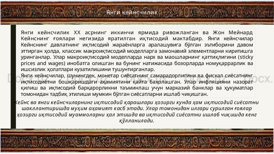 Янги  к ей нсчи ли к
Янги  к ейнсчи лик   Х Х   асрнинг  и к к инчи  ярм ида  ри вож ланган  ва  Ж он  Мейнард 
Кей нснинг  ғ оялари   негизида  яратилган  иқ тисодий  м ак табдир.  Янги  кейнсчилар 
Кейнснинг  давлатнинг  иқтисодий  жараёнларга  аралашувига  бўлган  эътиборини  давом 
эттирган  ҳолда,  классик  макроиқтисодий  моделларга  замонавий  элементларни  киритишга 
уринганлар.  Улар  макроиқтисодий  моделларда  нарх  ва  маошларнинг  қаттиқлигини  ( sticky 
prices  and  wages)  инобатга  олишган  ва  бунинг  натижасида  бозорларда  номуқаррарлик  ва 
ишсизлик ҳолатлари кузатилишини тушунтирганлар.
Янги  кейнсчилар,  шунингдек,  монетар  сиёсатнинг  самарадорлигини  ва  фискал  сиёсатнинг 
иқтисодиётни  бошқаришдаги  аҳамиятини  қайта  баҳолашган.  Улар  инфляцияни  назорат 
қилиш  ва  иқтисодий  барқарорликни  таъминлаш  учун  марказий  банклар  ва  ҳукуматлар 
томонидан тадбиқ этилиши мумкин бўлган сиёсатларни ишлаб чиқишган.
Ке йнс ва янги к е йнсчил арнинг иқ тисодий қ арашл ари ҳоз ирги к унда ҳ ам  иқ тисодий сиё сатни 
шак л л антиришда м уҳ им  аҳ ам ият к асб этади. Ул ар том онидан ил гари сурил ган ғоял ар 
ҳоз ирги иқ тисодий м у ам м ол арни ҳ ал  этишда ва иқ тисодий сиё сатни ишл аб чиқ ишда к е нг 
қ ўл л анил ади. 