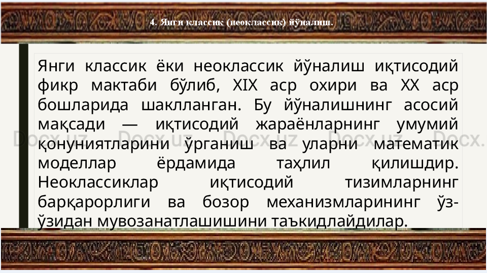 4. Янги классик (неоклассик) йўналиш.
Янги  классик  ёки  неоклассик  aналиш  иқтисодий 
фикр  мактаби  бўлиб,  XIX  аср  охири  ва  XX  аср 
бошларида  шаклланган.  Бу  aналишнинг  асосий 
мақсади  —  иқтисодий  жараёнларнинг  умумий 
қонуниятларини  ўрганиш  ва  уларни  математик 
моделлар  ёрдамида  таҳлил  қилишдир. 
Неоклассиклар  иқтисодий  тизимларнинг 
барқарорлиги  ва  бозор  механизмларининг  ўз-
ўзидан мувозанатлашишини таъкидлайдилар. 
