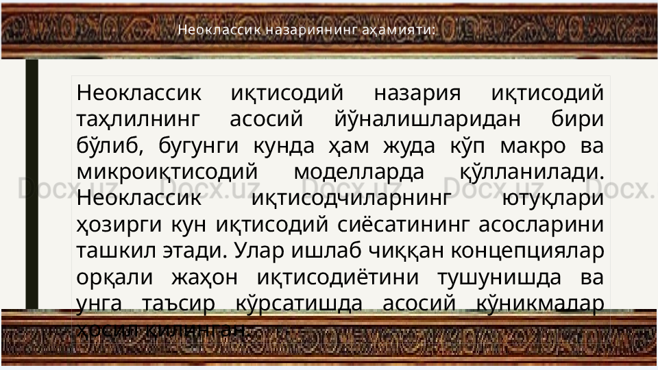 Неоклассик  иқтисодий  назария  иқтисодий 
таҳлилнинг  асосий  aналишларидан  бири 
бўлиб,  бугунги  кунда  ҳам  жуда  кўп  макро  ва 
микроиқтисодий  моделларда  қўлланилади. 
Неоклассик  иқтисодчиларнинг  ютуқлари 
ҳозирги  кун  иқтисодий  сиёсатининг  асосларини 
ташкил этади. Улар ишлаб чиққан концепциялар 
орқали  жаҳон  иқтисодиётини  тушунишда  ва 
унга  таъсир  кўрсатишда  асосий  кўникмалар 
ҳосил қилинган. Неок ласси к  назари яни нг аҳ ам и яти : 