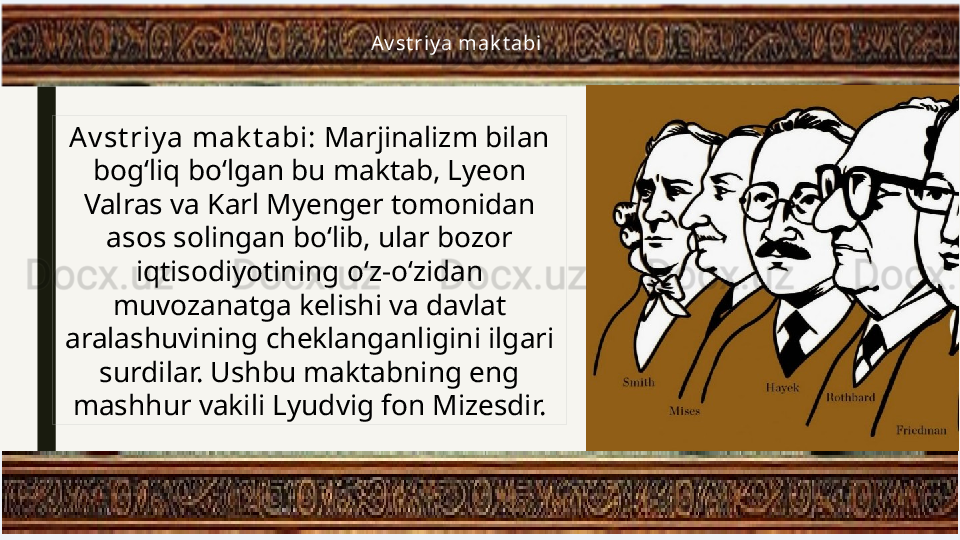   Av st riy a mak t abi
Av st riy a mak t abi:  Marjinalizm bilan 
bog‘liq bo‘lgan bu maktab, Lyeon 
Valras va Karl Myenger tomonidan 
asos solingan bo‘lib, ular bozor 
iqtisodiyotining o‘z-o‘zidan 
muvozanatga kelishi va davlat 
aralashuvining cheklanganligini ilgari 
surdilar. Ushbu maktabning eng 
mashhur vakili Lyudvig fon Mizesdir. 