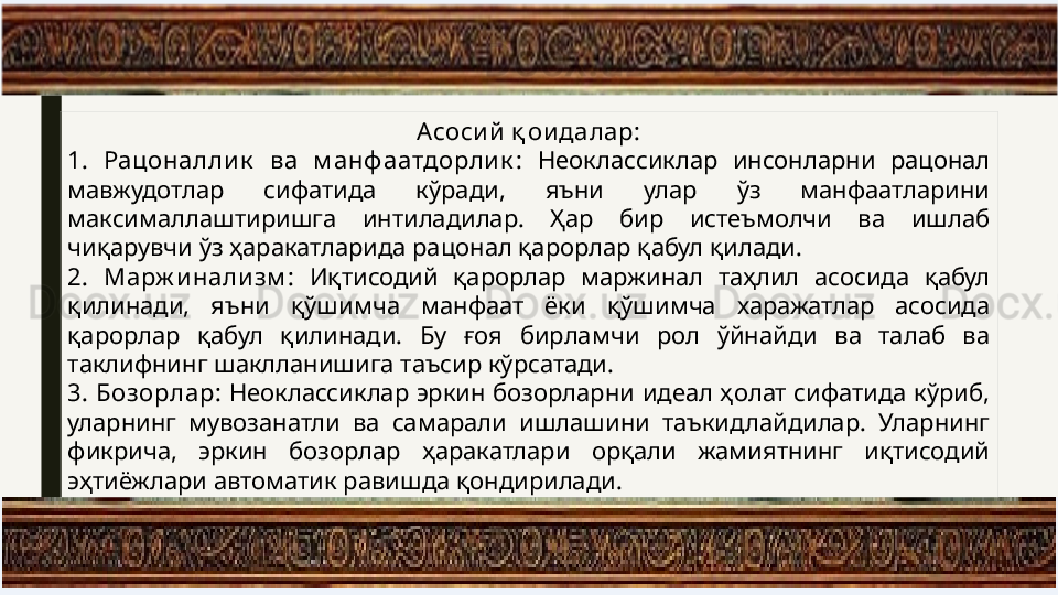 Асоси й қ ои далар:
1.   Рацоналли к   ва  м анф аатдорлик :   Неоклассиклар  инсонларни  рацонал 
мавжудотлар  сифатида  кўради,  яъни  улар  ўз  манфаатларини 
максималлаштиришга  интиладилар.  Ҳар  бир  истеъмолчи  ва  ишлаб 
чиқарувчи ўз ҳаракатларида рацонал қарорлар қабул қилади.
2.   Марж и нализм :   Иқтисодий  қарорлар  маржинал  таҳлил  асосида  қабул 
қилинади,  яъни  қўшимча  манфаат  ёки  қўшимча  харажатлар  асосида 
қарорлар  қабул  қилинади.  Бу  ғоя  бирламчи  рол  ўйнайди  ва  талаб  ва 
таклифнинг шаклланишига таъсир кўрсатади.
3.   Бозорлар:  Неоклассиклар эркин бозорларни идеал ҳолат сифатида кўриб, 
уларнинг  мувозанатли  ва  самарали  ишлашини  таъкидлайдилар.  Уларнинг 
фикрича,  эркин  бозорлар  ҳаракатлари  орқали  жамиятнинг  иқтисодий 
эҳтиёжлари автоматик равишда қондирилади. 