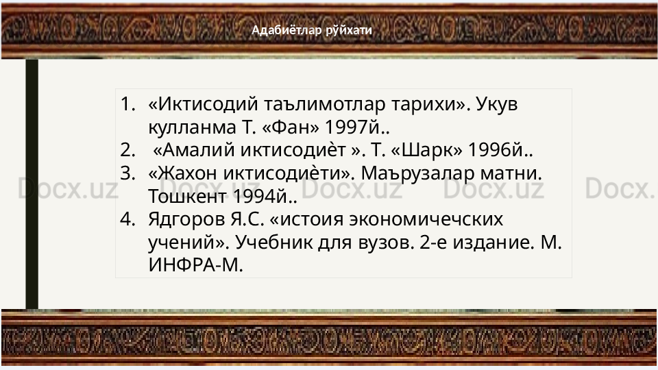 А дабиётлар рўйхати
1. «Иктисодий таълимотлар тарихи». Укув 
кулланма Т. «Фан» 1997й..
2.   «Амалий иктисодиѐт ». Т. «Шарк» 1996й.. 
3. «Жахон иктисодиѐти». Маърузалар матни. 
Тошкент 1994й.. 
4. Ядгоров Я.С. «истоия экономичечских 
учений». Учебник для вузов. 2-е издание. М. 
ИНФРА-М. 