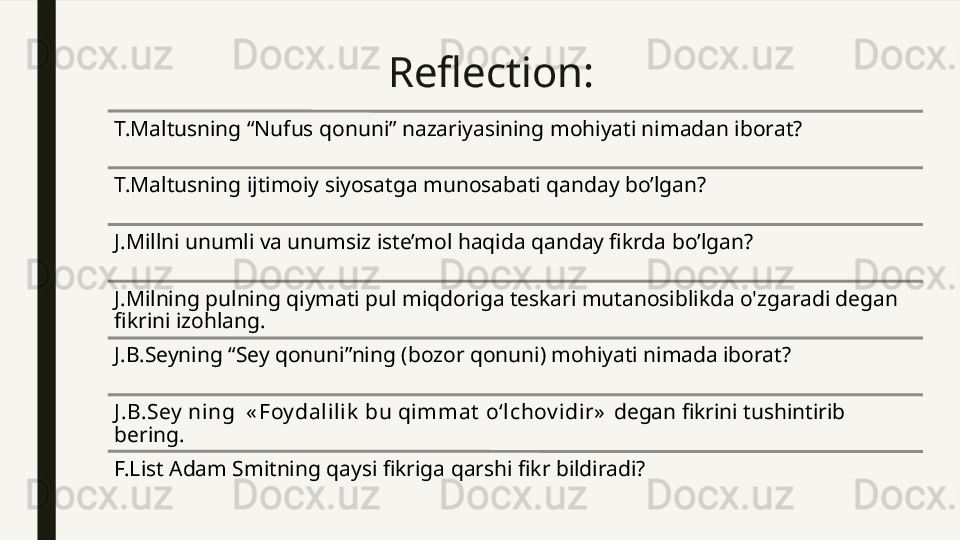 Reflection:
T.Maltusning “Nufus qonuni” nazariyasining mohiyati nimadan iborat?
T.Maltusning ijtimoiy siyosatga munosabati qanday bo’lgan?
J.Millni unumli va unumsiz iste’mol haqida qanday fikrda bo’lgan?
J.Milning pulning qiymati pul miqdoriga teskari mutanosiblikda o'zgaradi degan 
fikrini izohlang. 
J.B.Seyning “Sey qonuni”ning (bozor qonuni) mohiyati nimada iborat?
J .B.Sey  ning  « Foy dalilik  bu qimmat  o‘lchov idir»  degan fikrini tushintirib 
bering. 
F.List Adam Smitning qaysi fikriga qarshi fikr bildiradi? 