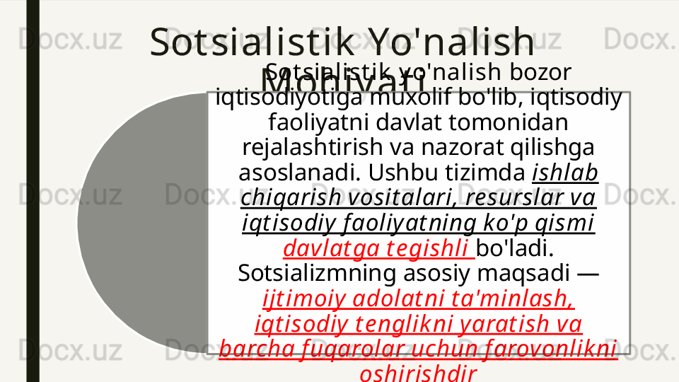 Sot sialist ik  Yo'nalish 
Mohiy at i Sot sialist ik  y o'nalish  bozor 
iqtisodiyotiga muxolif bo'lib, iqtisodiy 
faoliyatni davlat tomonidan 
rejalashtirish va nazorat qilishga 
asoslanadi. Ushbu tizimda  ishlab 
chiqarish vosit alari, re surslar va 
iqt isodiy f aoliy at ning k o'p qismi 
davlat ga t e gishli  bo'ladi. 
Sotsializmning asosiy maqsadi — 
ijt imoiy adolat ni t a'minlash, 
iqt isodiy  t e nglik ni yarat ish va 
barcha f uqarolar uchun f arovonlik ni 
oshirishdir  