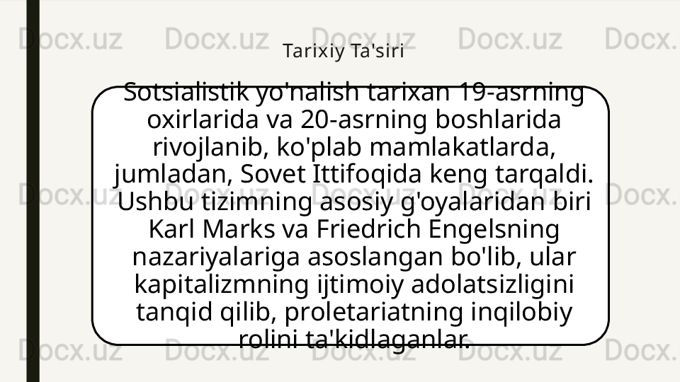 Tarixiy  Ta'siri
Sotsialistik yo'nalish tarixan 19-asrning 
oxirlarida va 20-asrning boshlarida 
rivojlanib, ko'plab mamlakatlarda, 
jumladan, Sovet Ittifoqida keng tarqaldi. 
Ushbu tizimning asosiy g'oyalaridan biri 
Karl Marks va Friedrich Engelsning 
nazariyalariga asoslangan bo'lib, ular 
kapitalizmning ijtimoiy adolatsizligini 
tanqid qilib, proletariatning inqilobiy 
rolini ta'kidlaganlar. 