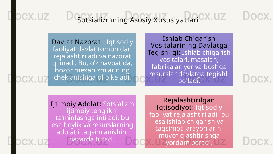 Sot sializmni ng Asosi y  X ususiy at lari
Dav lat  N azorat i : Iqtisodiy 
faoliyat davlat tomonidan 
rejalashtiriladi va nazorat 
qilinadi. Bu, o'z navbatida, 
bozor mexanizmlarining 
cheklanishiga olib keladi. I shlab Chiqarish 
Vosit alarining Dav lat ga 
Tegishligi :  Ishlab chiqarish 
vositalari, masalan, 
fabrikalar, yer va boshqa 
resurslar davlatga tegishli 
bo'ladi.
I jt im oiy  A dolat :  Sotsializm 
ijtimoiy tenglikni 
ta'minlashga intiladi, bu 
esa boylik va resurslarning 
adolatli taqsimlanishini 
nazarda tutadi. Rejalasht irilgan 
I qt isodiy ot :  Iqtisodiy 
faoliyat rejalashtiriladi, bu 
esa ishlab chiqarish va 
taqsimot jarayonlarini 
muvofiqlashtirishga 
yordam beradi. 