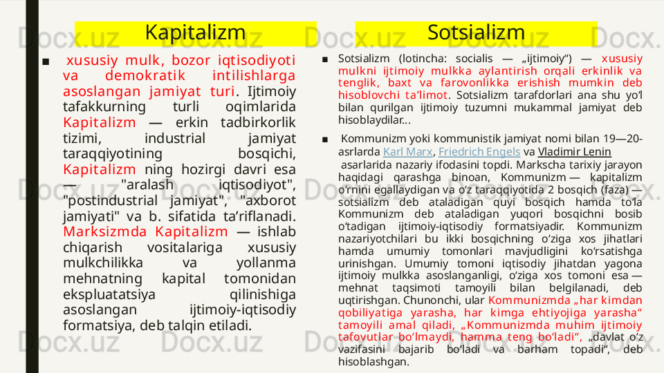 Kapitalizm
■   xususiy   mul k ,  bozor  iqt isodiy ot i  
v a  demok rat ik   int il ishlarga 
asoslangan  j amiy at   t uri .  Ijtimoiy 
tafakkurning  turli  oqimlarida 
Kapi t ali zm   —  erkin  tadbirkorlik 
tizimi,  industrial  jamiyat 
taraqqiyotining  bosqichi, 
Kapi t ali zm   ning  hozirgi  davri  esa 
—  "aralash  iqtisodiyot", 
"postindustrial  jamiyat",  "axborot 
jamiyati"  va  b.  sifatida  taʼriflanadi. 
Mark sizmda  Kapit alizm  —  ishlab 
chiqarish  vositalariga  xususiy 
mulkchilikka  va  yollanma 
mehnatning  kapital  tomonidan 
ekspluatatsiya  qilinishiga 
asoslangan  ijtimoiy-iqtisodiy 
formatsiya, deb talqin etiladi. Sotsializm
■ Sotsializm  (lotincha:  socialis  —  „ijtimoiy“)  —  xususiy  
mulk ni  ijt im oiy   m ulk k a   ay lant irish  orqali  erk inlik   v a 
t englik ,  baxt   v a  farov onlik k a  erishish  m um k i n  deb 
hisoblov chi  t aʼlim ot .  Sotsializm  tarafdorlari  ana  shu  yoʻl 
bilan  qurilgan  ijtimoiy  tuzumni  mukammal  jamiyat  deb 
hisoblaydilar...
■   Kommunizm yoki kommunistik jamiyat nomi bilan 19—20-
asrlarda  Karl Marx ,  Friedrich Engels  va  Vladimir Lenin
 asarlarida nazariy ifodasini topdi. Markscha tarixiy jarayon 
haqidagi  qarashga  binoan,  Kommunizm —  kapitalizm 
oʻrnini  egallaydigan  va  oʻz  taraqqiyotida  2  bosqich  (faza) — 
sotsializm  deb  ataladigan  quyi  bosqich  hamda  toʻla 
Kommunizm  deb  ataladigan  yuqori  bosqichni  bosib 
oʻtadigan  ijtimoiy-iqtisodiy  formatsiyadir.  Kommunizm 
nazariyotchilari  bu  ikki  bosqichning  oʻziga  xos  jihatlari 
hamda  umumiy  tomonlari  mavjudligini  koʻrsatishga 
urinishgan.  Umumiy  tomoni  iqtisodiy  jihatdan  yagona 
ijtimoiy  mulkka  asoslanganligi,  oʻziga  xos  tomoni  esa — 
mehnat  taqsimoti  tamoyili  bilan  belgilanadi,  deb 
uqtirishgan. Chunonchi, ular  K om m unizm da „ har k im da n 
qobi liy at iga  y arasha,  har  k imga  eht iy ojiga  y arasha“  
t am oy ili  am al  qiladi,  „ Kom m unizmda  m uhim   ij t im oiy  
t afov ut lar  boʻlm ay di,  ham m a  t eng  boʻladi“ ,  „davlat  oʻz 
vazifasini  bajarib  boʻladi  va  barham  topadi“,  deb 
hisoblashgan. 