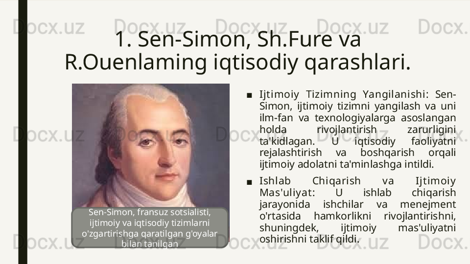 1.  Sen-Simon, Sh.Fure va  
R.Ouenlaming iqtisodiy qarashlari.
■ Ijt imoiy   Tizimning  Yangilanishi :  Sen-
Simon,  ijtimoiy  tizimni  yangilash  va  uni 
ilm-fan  va  texnologiyalarga  asoslangan 
holda  rivojlantirish  zarurligini 
ta'kidlagan.  U  iqtisodiy  faoliyatni 
rejalashtirish  va  boshqarish  orqali 
ijtimoiy adolatni ta'minlashga intildi.
■ Ishlab  Chiqarish  v a  Ijt imoiy  
Mas'uliy at :  U  ishlab  chiqarish 
jarayonida  ishchilar  va  menejment 
o'rtasida  hamkorlikni  rivojlantirishni, 
shuningdek,  ijtimoiy  mas'uliyatni 
oshirishni taklif qildi.Sen-Simon, fransuz sotsialisti, 
ijtimoiy va iqtisodiy tizimlarni 
o'zgartirishga qaratilgan g'oyalar 
bilan tanilgan 