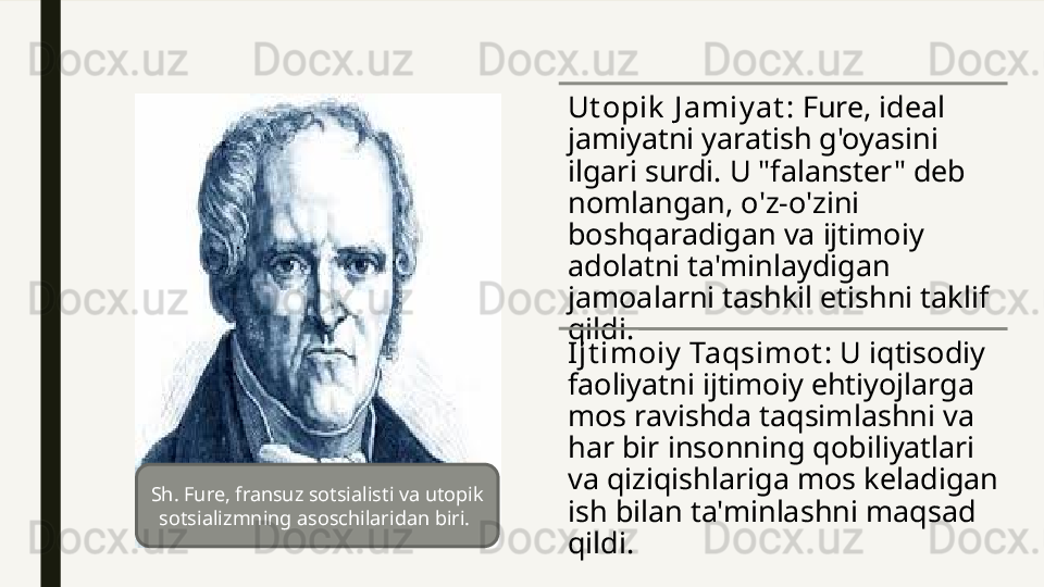 Ut opik  J amiy at : Fure, ideal 
jamiyatni yaratish g'oyasini 
ilgari surdi. U "falanster" deb 
nomlangan, o'z-o'zini 
boshqaradigan va ijtimoiy 
adolatni ta'minlaydigan 
jamoalarni tashkil etishni taklif 
qildi.
I jt imoiy  Taqsimot : U iqtisodiy 
faoliyatni ijtimoiy ehtiyojlarga 
mos ravishda taqsimlashni va 
har bir insonning qobiliyatlari 
va qiziqishlariga mos keladigan 
ish bilan ta'minlashni maqsad 
qildi.Sh. Fure, fransuz sotsialisti va utopik 
sotsializmning asoschilaridan biri.  
