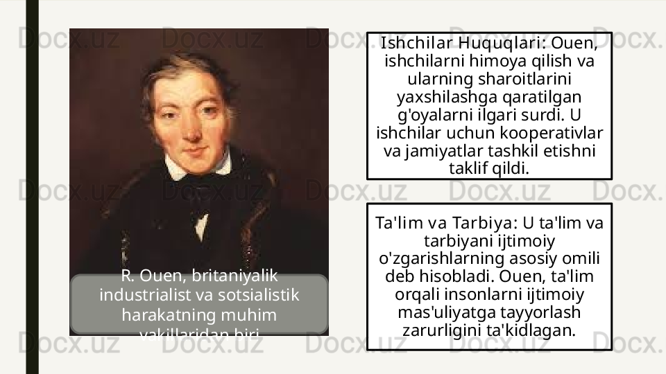 Ishchilar Huquqlari : Ouen, 
ishchilarni himoya qilish va 
ularning sharoitlarini 
yaxshilashga qaratilgan 
g'oyalarni ilgari surdi. U 
ishchilar uchun kooperativlar 
va jamiyatlar tashkil etishni 
taklif qildi.
Ta'lim v a Tarbiy a : U ta'lim va 
tarbiyani ijtimoiy 
o'zgarishlarning asosiy omili 
deb hisobladi. Ouen, ta'lim 
orqali insonlarni ijtimoiy 
mas'uliyatga tayyorlash 
zarurligini ta'kidlagan.R. Ouen, britaniyalik 
industrialist va sotsialistik 
harakatning muhim 
vakillaridan biri 